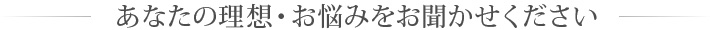 あなたの理想・お悩みをお聞かせください