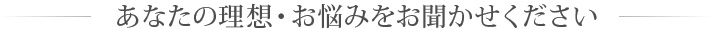 あなたの理想・お悩みをお聞かせください