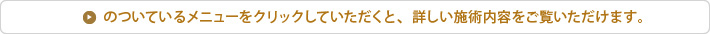 各メニューをクリックしていただくと、詳しい施術内容をご覧いただけます。